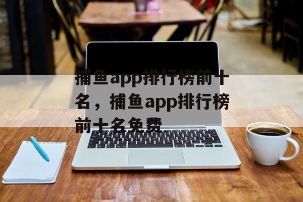 捕鱼app排行榜前十名，捕鱼app排行榜前十名免费