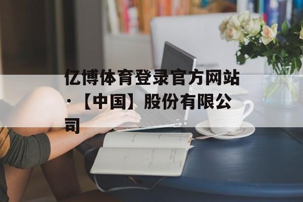 亿博体育登录官方网站·【中国】股份有限公司